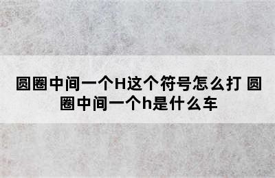 圆圈中间一个H这个符号怎么打 圆圈中间一个h是什么车